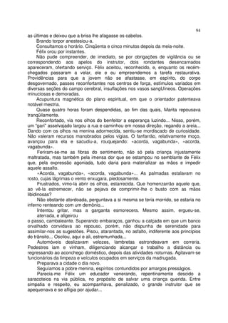 94
as últimas e deixou que a brisa lhe afagasse os cabelos.
      Brando torpor anestesiou-a.
      Consultamos o horário. Cinqüenta e cinco minutos depois da meia-noite.
      Félix orou por instantes.
      Não pude compreender, de imediato, se por obrigações de vigilância ou se
correspondendo aos apelos do instrutor, dois rondantes desencarnados
apareceram, ofertando serviço. Félix aceitou, reconhecido, e, enquanto os recém-
chegados passaram a velar, ele e eu empreendemos a tarefa restaurativa.
Providências para que a jovem não se afastasse, em espírito, do corpo
desgovernado, passes reconfortantes nos centros de força, estímulos variados em
diversas seções do campo cerebral, insuflações nos vasos sangUíneos. Operações
minuciosas e demoradas.
      Acupuntura magnética do plano espiritual, em que o orientador patenteava
notável mestria.
      Quase quatro horas foram despendidas, ao fim das quais, Marita repousava
tranqüilamente.
      Reconfortado, via nos olhos do benfeitor a esperança luzindo... Nisso, porém,
um “gari” asselvajado largou a rua e caminhou em nossa direção, regando a areia...
Dando com os olhos na menina adormecida, sentiu-se mordiscado de curiosidade.
Não valeram recursos manobrados pelos vigias. O fanfarrão, relativamente moço,
avançou para ela e sacudiu-a, rouquejando: «acorda, vagabunda», «acorda,
vagabunda».
      Feriram-se-me as fibras do sentimento, não só pela criança injustamente
maltratada, mas também pela imensa dor que se estampou no semblante de Félix
que, pela expressão agoniada, tudo daria para materializar as mãos e impedir
aquele assalto.
      «Acorda, vagabunda», «acorda, vagabunda»... As palmadas estalavam no
rosto, cujas lágrimas o vento enxugara, piedosamente.
      Frustrados, vimo-la abrir os olhos, estarrecida. Que homenzarrão aquele que,
ao vê-la estremecer, não se pejava de comprimir-lhe o busto com as mãos
libidinosas?
      Não obstante atordoada, perguntava a si mesma se teria morrido, se estaria no
inferno renteando com um demônio...
      Intentou gritar, mas a garganta esmorecera. Mesmo assim, ergueu-se,
      aterrada, e aligeirou
o passo, cambaleante. Superando embaraços, ganhou a calçada em que um banco
orvalhado convidava ao repouso, porém, não dispunha de serenidade para
assimilar-nos as sugestões. Pisou, atarantada, no asfalto, indiferente aos princípios
do trânsito... Oscilou, aqui e ali, estremunhada...
      Automóveis deslizavam velozes, lambretas estrondeavam em correria.
Pedestres iam e vinham, diligenciando alcançar o trabalho a distância ou
regressando ao aconchego doméstico, depois das atividades noturnas. Agitavam-se
funcionários da limpeza e veículos ocupados em serviços da madrugada.
      Preparava a cidade o dia novo.
      Seguíamos a pobre menina, espíritos contundidos por amargos presságios.
      Parecia-me Félix um educador venerando, repentinamente descido a
saracoteios na via pública, no propósito de salvar uma criança querida. Entre
simpatia e respeito, eu acompanhava, penalizado, o grande instrutor que se
apequenava e se afligia por ajudar...
 
