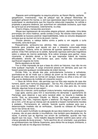 95
      Rapazes semi-embriagados na esquina próxima, ao fitarem Marita, vacilante,
gargalharam, invectivando: «tipa de pileque! tipa de pileque! Motoristas de
passagem gritavam-lhe injúrias, e, sem que aparecesse algum braço humano que a
sustentasse no atordoamento que lhe impunha reitera-dos tropeções, foi colhida e
projetada a pequena distância, por automóvel em velocidade excessiva, qual trapo
de carne que se arremessasse, violentamente, no chão.
      O carro chispou, transeuntes acorreram.
      Moças que regressavam de excursões alegres gritaram, alarmadas. Uma delas
prorrompeu em choro histérico, sendo contida à força. No trânsito interrompido, em
que debalde se buscava positivar responsabilidades, todos os veículos despejavam
curiosos que se reuniam em torno da jovem, inerme.
      O corpo planara, a cabeça batera contra a pedra e, em seguida a curta
reviravolta, caíra de bruços.
     Pessoalmente, achávamo-nos atônitos. Não contávamos com experiência
bastante para ocasiões qual aquela em que o desastre consumado exigia
improvisações. Todavia, entre os clamores de quantos apelavam para o socorro
policial, irmão Félix sentara-se no asfalto. Aplicando vigorosos estímulos magnéticos
sobre a cabeça da menina acidentada, fê-la cobrar energias para ganhar, meca-
nicamente, o decúbito dorsal, a fim de que respirasse indene de maiores
dificuldades, através de movimentos que, para muitos dos circunstantes,
significavam esgares da morte.
     Marita aquietara-se de todo.
     Tive a nítida impressão de que a base do crânio se fraturara, mas não me era
lícita qualquer inquirição. A carga emocional pesava em demasia, para que me
fossem possíveis quaisquer considerações de ordem técnica.
     O irmão Félix, na atitude dos pais, profundamente humanos e sofredores,
acomodava-se de tal modo que a cabeça da jovem se lhe estendia no regaço.
Erguendo as mãos sobre as narinas em sangue, levantou os olhos e orou em voz
alta, que eu destacava da multidão em crescente vozerio:
     — Deus de Infinito Amor, não permitas que tua filha seja expulsa da casa dos
homens, assim, sem nenhuma preparação!... Dá-nos, Pai, o benefício do sofrimento
que nos consinta meditar! O’ Deus de amor, mais uns dias para ela, no corpo
dolorido, algumas horas só que sejam!...
     Calou-se o instrutor, como qualquer criatura terrestre, machucada de angústia...
     Logo após, acenou para mim e recomendou-me demandar o apartamento do
Flamengo, para observar o que seria razoável obter, no tocante a medidas de
auxílio. Que eu procurasse Cláudio ou Márcia, que lhes suplicasse apoio,
compaixão. Ele, Félix, inspiraria alguém a telefonar. Os Nogueiras estariam entre
ele e mim, a fim de que se inteiras-sem do acidente e fossem mentalmente movidos
à piedade... Permaneceria ali, velando, fazendo quanto pudesse para que a
desencarnação imediata não se verificasse... Quando eu voltasse do Flamengo,
reunir-nos-íamos de novo...
     Ao vê-lo assim humilhado na abnegação de que dava testemunho, arranquei-me
à pressa, não só para atender à incumbência, mas também para desabafar-me. Às
vezes, é preciso que as lágrimas nos sirvam de confidentes, quando não haja
alguém que nos ouça... Tanto trabalho daquele benfeitor sublime para salvar uma
criança gravada de duras provas!... Tanto sacrifício de um orientador, cuja grandeza
se quintessenciara nas Esferas Superiores, para ofertar-lhe os braços; entretanto, o
malogro de tudo se me afigurava inevitável...
 