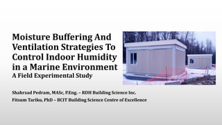 Moisture Buffering And
Ventilation Strategies To
Control Indoor Humidity
in a Marine Environment
A Field Experimental Study
Shahrzad Pedram, MASc, P.Eng. – RDH Building Science Inc.
Fitsum Tariku, PhD – BCIT Building Science Centre of Excellence
 