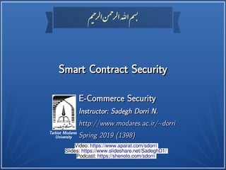 ‫م‬‫حی‬‫ر‬‫ل‬‫ا‬‫ن‬
‫حم‬
‫ر‬‫ل‬‫ا‬‫اهلل‬‫م‬
‫بس‬
‫م‬‫حی‬‫ر‬‫ل‬‫ا‬‫ن‬
‫حم‬
‫ر‬‫ل‬‫ا‬‫اهلل‬‫م‬
‫بس‬
Tarbiat Modares
University
Smart Contract SecuritySmart Contract Security
E-Commerce SecurityE-Commerce Security
Instructor: Sadegh Dorri N.Instructor: Sadegh Dorri N.
http://www.modares.ac.ir/~dorrihttp://www.modares.ac.ir/~dorri
Spring 2019 (1398)Spring 2019 (1398)
Video: https://www.aparat.com/sdorri
Slides: https://www.slideshare.net/SadeghD1/
Podcast: https://shenoto.com/sdorri
 