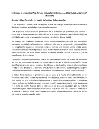 Síntesis de la entrevista al Arq. Xerardo Estévez Fernández (Monográfico Ciudad, Urbanismo Y
                                           Educación).

Xerardo Estévez Fernández (ex alcalde de Santiago de Compostela).

Es un Arquitecto Urbanista que fue elegido alcalde de Santiago, durante sucesivos mandatos
dando un impulso a la ciudad en el campo del urbanismo.

Este Arquitecto nos dice que las prioridades en la planeación de proyectos para ordenar la
estructura se basa generalmente del tráfico y el trasporte colectivo, regulando los flujos de
actividades para mejorar la capacidad funcional y productiva de una ciudad.

Los secretos para una buena planeación urbana se dan generalmente en base a las necesidades
que tienen las ciudades y los diferentes problemas a los que se enfrentan las mismas debido a
eso se aplican las soluciones necesarias como por ejemplo si se tiene en un mal estado las vías
aplicar soluciones de vialidad para que exista mas fluidez en las mismas si que afecte al entorno
en forma negativa, las áreas verdes de igual manera no se debe permitir obviarlas ya que son
los pulmones de las mismas.

En algunas ciudades los ciudadanos se han ido desplazando hacia a las afueras de las mismas
sea esto por un mejor descanso en ciertos casos y en otros por la falta de recursos ahí podemos
identificar claramente los dos extremos de vida que se da al realizar estos desplazamientos en
el lado de falta de recurso se convierte en suburbios que difícilmente pueden llegar a prosperar
tanto económica como socialmente, además estos no cuentan con buenos servicios básicos.

Al hablar de la movilidad lo primero que se nos viene a la mente lamentablemente son los
vehículos y esto se ha vuelto imprescindible en la sociedad, la ciudad se ha visto afectada por
esto ya que no se a utilizado inteligentemente el medio de transporte publico o privado en
épocas antiguas las ciudades eran un centro de reunión mas para compartir entre las personas
y a parte de existir lugares para la recreación las ciudades educaban por su historia,
actualmente ya no intentamos descubrir la ciudad ya que nos hace falta también la parte social,
la parte de la amistad entre los moradores de la misma y lamentablemente pierde ese énfasis
por explorar un entorno vial y social.
 