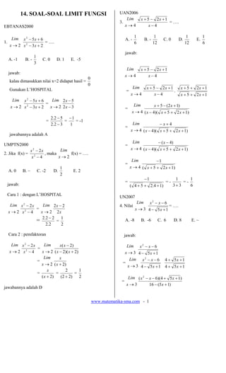 14. SOAL-SOAL LIMIT FUNGSI                               UAN2006
                                                                        Lim x + 5 − 2x + 1
                                                                    3.                     = ….
EBTANAS2000                                                            x→4       x−4

                                                                                1                 1                        1          1
    Lim  x 2 − 5x + 6                                                    A. -             B. -           C. 0        D.          E.
1.                    = ….                                                      6                12                       12          6
   x → 2 x 2 − 3x + 2
                                                                         jawab:
                 1
  A. -1     B. -        C. 0       D. 1    E. -5
                 3
                                                                          Lim         x + 5 − 2x + 1
  jawab:
                                                                         x→4               x−4
                                                    0
   kalau dimasukkan nilai x=2 didapat hasil =
                                                    0
   Gunakan L’HOSPITAL                                                         Lim          x + 5 − 2x + 1             x + 5 + 2x + 1
                                                                         =                                .
                                                                             x→4                x−4                   x + 5 + 2x + 1
    Lim x − 5 x + 6
             2
                      Lim 2 x − 5
                    =                                                           Lim              x + 5 − (2 x + 1)
   x → 2 x − 3x + 2 x → 2 2 x − 3
          2
                                                                         =
                                                                              x → 4 ( x − 4)( x + 5 + 2 x + 1)
                                 2.2 − 5 − 1
                             =           =   = -1
                                 2.2 − 3   1                                    Lim                   −x+4
                                                                         =
                                                                             x → 4 ( x − 4)( x + 5 + 2 x + 1)
   jawabannya adalah A

UMPTN2000
                                                                                Lim                   − ( x − 4)
                                                                         =
                  x 2 − 2x         Lim                                       x → 4 ( x − 4)( x + 5 + 2 x + 1)
2. Jika f(x) =             , maka      f(x) = ….
                   x −4
                     2
                                  x→2
                                                                              Lim                 −1
                                                                         =
                                       1                                     x → 4 ( x + 5 + 2 x + 1)
  A. 0     B. ~      C. -2        D.        E. 2
                                       2
                                                                                          −1                     1     1
                                                                         =                                 =-       =-
 jawab:                                                                      ( 4 + 5 + 2 .4 + 1 )               3+3    6

 Cara 1 : dengan L’HOSPITAL
                                                                    UN2007
                                                                                    Lim        x2 − x − 6
   Lim x 2 − 2 x    Lim 2 x − 2                                     4. Nilai                                 = ….
                 =                                                               x → 3 4 − 5x + 1
  x→2 x −42
                   x → 2 2x
                 = 2.2 − 2 = 1                                           A. -8        B. -6           C. 6         D. 8        E. ~
                     2.2     2

  Cara 2 : pemfaktoran                                                jawab:

    Lim x 2 − 2 x     Lim      x( x − 2)                                Lim x 2 − x − 6
                  =
   x→2 x −42
                    x → 2 ( x − 2)( x + 2)                             x → 3 4 − 5x + 1
                      Lim      x                                         Lim x 2 − x − 6 4 + 5 x + 1
                  =                                                   =
                    x → 2 ( x + 2)                                      x → 3 4 − 5x + 1 4 + 5x + 1
                        x          2       1
                  =          =           =
                    ( x + 2)    (2 + 2)    2                              Lim ( x 2 − x − 6)(4 + 5 x + 1)
                                                                     =
                                                                         x→3          16 − (5 x + 1)
jawabannya adalah D


                                                        www.matematika-sma.com - 1
 