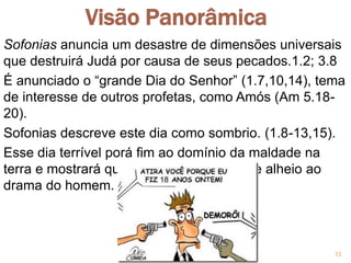 Visão Panorâmica
Sofonias anuncia um desastre de dimensões universais
que destruirá Judá por causa de seus pecados.1.2; 3.8
É anunciado o “grande Dia do Senhor” (1.7,10,14), tema
de interesse de outros profetas, como Amós (Am 5.18-
20).
Sofonias descreve este dia como sombrio. (1.8-13,15).
Esse dia terrível porá fim ao domínio da maldade na
terra e mostrará que Deus não permanece alheio ao
drama do homem.
11
 
