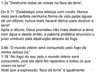 1.2a "Destruirei todas as coisas na face da terra“.
Gn 9.11 “Estabeleço uma aliança com vocês: Nunca
mais será ceifada nenhuma forma de vida pelas águas
de um dilúvio; nunca mais haverá dilúvio para destruir a
terra".
Após o dilúvio, Deus prometeu não mais destruir a terra
com água e desde então, a palavra profética anunciou o
juízo vindouro pela destruição através do fogo.
3.8b “O mundo inteiro será consumido pelo fogo da
minha zelosa ira.”
1.18 “No fogo do seu zelo o mundo inteiro será
consumido, pois ele dará fim repentino a todos os que
vivem na terra“
Note que a expressão “face da terra” é igualmente 12
 