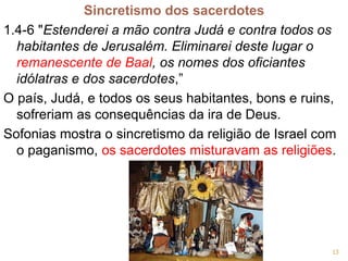 Sincretismo dos sacerdotes
1.4-6 "Estenderei a mão contra Judá e contra todos os
habitantes de Jerusalém. Eliminarei deste lugar o
remanescente de Baal, os nomes dos oficiantes
idólatras e dos sacerdotes,”
O país, Judá, e todos os seus habitantes, bons e ruins,
sofreriam as consequências da ira de Deus.
Sofonias mostra o sincretismo da religião de Israel com
o paganismo, os sacerdotes misturavam as religiões.
13
 