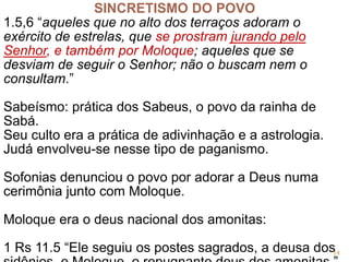 SINCRETISMO DO POVO
1.5,6 “aqueles que no alto dos terraços adoram o
exército de estrelas, que se prostram jurando pelo
Senhor, e também por Moloque; aqueles que se
desviam de seguir o Senhor; não o buscam nem o
consultam.”
Sabeísmo: prática dos Sabeus, o povo da rainha de
Sabá.
Seu culto era a prática de adivinhação e a astrologia.
Judá envolveu-se nesse tipo de paganismo.
Sofonias denunciou o povo por adorar a Deus numa
cerimônia junto com Moloque.
Moloque era o deus nacional dos amonitas:
1 Rs 11.5 “Ele seguiu os postes sagrados, a deusa dos14
 