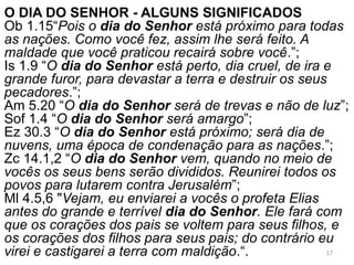 O DIA DO SENHOR - ALGUNS SIGNIFICADOS
Ob 1.15“Pois o dia do Senhor está próximo para todas
as nações. Como você fez, assim lhe será feito. A
maldade que você praticou recairá sobre você.”;
Is 1.9 “O dia do Senhor está perto, dia cruel, de ira e
grande furor, para devastar a terra e destruir os seus
pecadores.”;
Am 5.20 “O dia do Senhor será de trevas e não de luz”;
Sof 1.4 “O dia do Senhor será amargo”;
Ez 30.3 “O dia do Senhor está próximo; será dia de
nuvens, uma época de condenação para as nações.”;
Zc 14.1,2 “O dia do Senhor vem, quando no meio de
vocês os seus bens serão divididos. Reunirei todos os
povos para lutarem contra Jerusalém”;
Ml 4.5,6 "Vejam, eu enviarei a vocês o profeta Elias
antes do grande e terrível dia do Senhor. Ele fará com
que os corações dos pais se voltem para seus filhos, e
os corações dos filhos para seus pais; do contrário eu
virei e castigarei a terra com maldição.“. 17
 