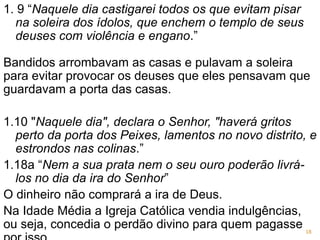 1. 9 “Naquele dia castigarei todos os que evitam pisar
na soleira dos ídolos, que enchem o templo de seus
deuses com violência e engano.”
Bandidos arrombavam as casas e pulavam a soleira
para evitar provocar os deuses que eles pensavam que
guardavam a porta das casas.
1.10 "Naquele dia", declara o Senhor, "haverá gritos
perto da porta dos Peixes, lamentos no novo distrito, e
estrondos nas colinas.”
1.18a “Nem a sua prata nem o seu ouro poderão livrá-
los no dia da ira do Senhor”
O dinheiro não comprará a ira de Deus.
Na Idade Média a Igreja Católica vendia indulgências,
ou seja, concedia o perdão divino para quem pagasse 18
 