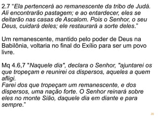 2.7 “Ela pertencerá ao remanescente da tribo de Judá.
Ali encontrarão pastagem; e ao entardecer, eles se
deitarão nas casas de Ascalom. Pois o Senhor, o seu
Deus, cuidará deles; ele restaurará a sorte deles.”
Um remanescente, mantido pelo poder de Deus na
Babilônia, voltaria no final do Exílio para ser um povo
livre.
Mq 4.6,7 "Naquele dia", declara o Senhor, "ajuntarei os
que tropeçam e reunirei os dispersos, aqueles a quem
afligi.
Farei dos que tropeçam um remanescente, e dos
dispersos, uma nação forte. O Senhor reinará sobre
eles no monte Sião, daquele dia em diante e para
sempre.”
20
 