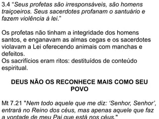 3.4 “Seus profetas são irresponsáveis, são homens
traiçoeiros. Seus sacerdotes profanam o santuário e
fazem violência à lei.”
Os profetas não tinham a integridade dos homens
santos, e enganavam as almas cegas e os sacerdotes
violavam a Lei oferecendo animais com manchas e
defeitos.
Os sacrifícios eram ritos: destituídos de conteúdo
espiritual.
DEUS NÃO OS RECONHECE MAIS COMO SEU
POVO
Mt 7.21 "Nem todo aquele que me diz: ‘Senhor, Senhor’,
entrará no Reino dos céus, mas apenas aquele que faz
 