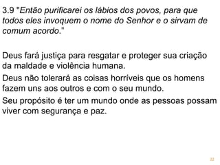 3.9 "Então purificarei os lábios dos povos, para que
todos eles invoquem o nome do Senhor e o sirvam de
comum acordo.”
Deus fará justiça para resgatar e proteger sua criação
da maldade e violência humana.
Deus não tolerará as coisas horríveis que os homens
fazem uns aos outros e com o seu mundo.
Seu propósito é ter um mundo onde as pessoas possam
viver com segurança e paz.
22
 