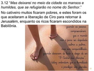 3.12 “Mas deixarei no meio da cidade os mansos e
humildes, que se refugiarão no nome do Senhor.”
No cativeiro muitos ficaram pobres, e estes foram os
que aceitaram a liberação de Ciro para retornar à
Jerusalém, enquanto os ricos ficaram escondidos na
Babilônia.
23
 