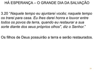 HÁ ESPERANÇA – O GRANDE DIA DA SALVAÇÃO
3.20 “Naquele tempo eu ajuntarei vocês; naquele tempo
os trarei para casa. Eu lhes darei honra e louvor entre
todos os povos da terra, quando eu restaurar a sua
sorte diante dos seus próprios olhos", diz o Senhor.”
Os filhos de Deus possuirão a terra e serão restaurados.
24
 