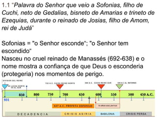 1.1 “Palavra do Senhor que veio a Sofonias, filho de
Cuchi, neto de Gedalias, bisneto de Amarias e trineto de
Ezequias, durante o reinado de Josias, filho de Amom,
rei de Judá”
Sofonias = "o Senhor esconde“; "o Senhor tem
escondido“
Nasceu no cruel reinado de Manassés (692-638) e o
nome mostra a confiança de que Deus o esconderia
(protegeria) nos momentos de perigo.
Era tataraneto do rei Ezequias, parente de Josias,
portanto pertencia à nobreza e tinha acesso ao palácio.
3
 