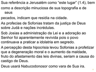 Sua referência a Jerusalém como “este lugar” (1.4), bem
como a descrição minuciosa de sua topografia e de
seus
pecados, indicam que residia na cidade.
As profecias de Sofonias tratam da justiça de Deus
sobre Judá e nações incrédulas.
Sob Josias a administração da Lei e a adoração ao
Senhor foi aparentemente revivida pois o povo
continuava a praticar a idolatria em segredo.
A percepção desta hipocrisia levou Sofonias a profetizar
que a degeneração moral e o aumento da maldade,
fruto do afastamento das leis divinas, seriam a causa do
castigo de Deus.
Deus usará Nabucodonosor como vara de Sua ira.
4
 
