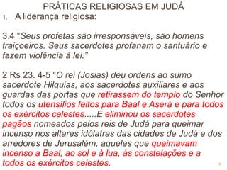 PRÁTICAS RELIGIOSAS EM JUDÁ
1. A liderança religiosa:
3.4 “Seus profetas são irresponsáveis, são homens
traiçoeiros. Seus sacerdotes profanam o santuário e
fazem violência à lei.”
2 Rs 23. 4-5 “O rei (Josias) deu ordens ao sumo
sacerdote Hilquias, aos sacerdotes auxiliares e aos
guardas das portas que retirassem do templo do Senhor
todos os utensílios feitos para Baal e Aserá e para todos
os exércitos celestes.....E eliminou os sacerdotes
pagãos nomeados pelos reis de Judá para queimar
incenso nos altares idólatras das cidades de Judá e dos
arredores de Jerusalém, aqueles que queimavam
incenso a Baal, ao sol e à lua, às constelações e a
todos os exércitos celestes. 6
 