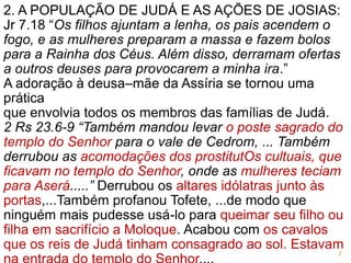 2. A POPULAÇÃO DE JUDÁ E AS AÇÕES DE JOSIAS:
Jr 7.18 “Os filhos ajuntam a lenha, os pais acendem o
fogo, e as mulheres preparam a massa e fazem bolos
para a Rainha dos Céus. Além disso, derramam ofertas
a outros deuses para provocarem a minha ira.”
A adoração à deusa–mãe da Assíria se tornou uma
prática
que envolvia todos os membros das famílias de Judá.
2 Rs 23.6-9 “Também mandou levar o poste sagrado do
templo do Senhor para o vale de Cedrom, ... Também
derrubou as acomodações dos prostitutOs cultuais, que
ficavam no templo do Senhor, onde as mulheres teciam
para Aserá.....” Derrubou os altares idólatras junto às
portas,...Também profanou Tofete, ...de modo que
ninguém mais pudesse usá-lo para queimar seu filho ou
filha em sacrifício a Moloque. Acabou com os cavalos
que os reis de Judá tinham consagrado ao sol. Estavam
7
 