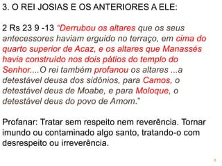 3. O REI JOSIAS E OS ANTERIORES A ELE:
2 Rs 23 9 -13 “Derrubou os altares que os seus
antecessores haviam erguido no terraço, em cima do
quarto superior de Acaz, e os altares que Manassés
havia construído nos dois pátios do templo do
Senhor....O rei também profanou os altares ...a
detestável deusa dos sidônios, para Camos, o
detestável deus de Moabe, e para Moloque, o
detestável deus do povo de Amom.”
Profanar: Tratar sem respeito nem reverência. Tornar
imundo ou contaminado algo santo, tratando-o com
desrespeito ou irreverência.
8
 