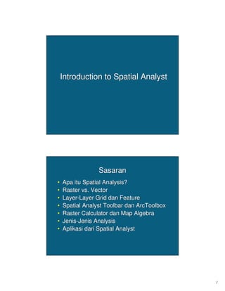 1
Introduction to Spatial AnalystIntroduction to Spatial Analyst
SasaranSasaran
•• ApaApa ituitu Spatial Analysis?Spatial Analysis?
•• Raster vs. VectorRaster vs. Vector
•• LayerLayer--Layer GridLayer Grid dandan FeatureFeature
•• Spatial Analyst ToolbarSpatial Analyst Toolbar dandan ArcToolboxArcToolbox
•• Raster CalculatorRaster Calculator dandan Map AlgebraMap Algebra
•• JenisJenis--JenisJenis AnalysisAnalysis
•• AplikasiAplikasi daridari Spatial AnalystSpatial Analyst
 
