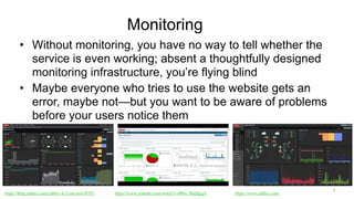 Monitoring
• Without monitoring, you have no way to tell whether the
service is even working; absent a thoughtfully designed
monitoring infrastructure, you’re flying blind
• Maybe everyone who tries to use the website gets an
error, maybe not—but you want to be aware of problems
before your users notice them
4
https://blog.zabbix.com/zabbix-4-2-out-now/6791/ https://www.youtube.com/watch?v=BPu_0hqHgqA https://www.zabbix.com/
 