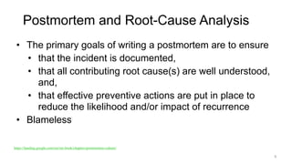 Postmortem and Root-Cause Analysis
• The primary goals of writing a postmortem are to ensure
• that the incident is documented,
• that all contributing root cause(s) are well understood,
and,
• that effective preventive actions are put in place to
reduce the likelihood and/or impact of recurrence
• Blameless
6
https://landing.google.com/sre/sre-book/chapters/postmortem-culture/
 