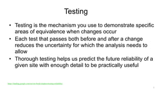 Testing
• Testing is the mechanism you use to demonstrate specific
areas of equivalence when changes occur
• Each test that passes both before and after a change
reduces the uncertainty for which the analysis needs to
allow
• Thorough testing helps us predict the future reliability of a
given site with enough detail to be practically useful
7
https://landing.google.com/sre/sre-book/chapters/testing-reliability/
 