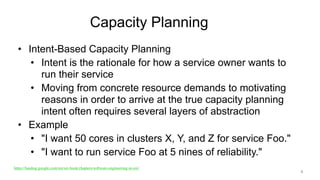 Capacity Planning
• Intent-Based Capacity Planning
• Intent is the rationale for how a service owner wants to
run their service
• Moving from concrete resource demands to motivating
reasons in order to arrive at the true capacity planning
intent often requires several layers of abstraction
• Example
• "I want 50 cores in clusters X, Y, and Z for service Foo."
• "I want to run service Foo at 5 nines of reliability."
8
https://landing.google.com/sre/sre-book/chapters/software-engineering-in-sre/
 