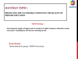 PROTECTING THEVULNERABLE: ENHANCING THE QUALITYOF
PRIMARYEDUCATION
Skill Shortage :
Increasing the supply of inputs such as teachers in India’s primary education system
can ensure ‘schooling for all’ but not ‘learning for all’
Team Detail :
Vatsal shah & his group , INDUS University
 