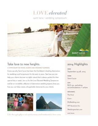 Take love to new heights.
A SYMPOSIUM FOR TRAVEL AGENTS AND WEDDING PLANNERS.
Come see why Saint Lucia has been the Caribbean’s leading destination
for weddings and honeymoons for the past 10 years. See how you can
help your clients discover an idyllic island that’s always perfect for their
special day or week. Join us for the Love Elevated Wedding Symposium
and let an incredible collection of destination wedding experts show you
how you can help create unforgettable memories for your clients.
Call 1.800.456.3984 or visit saintlucianow.com/loveelevated to learn more.
2014 Highlights
WHEN:
September 24-28, 2014
WHERE:
Saint Lucia
COST:
$US 150, excluding
accommodations + airfare
PARTICIPANTS:
The Knot
Kuoni
MyWedding.com
VIP Vacations Inc.
Weddingmarket.com
and more
 