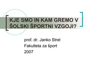 KJE SMO IN KAM GREMO V ŠOLSKI ŠPORTNI VZGOJI? prof. dr. Janko Strel Fakulteta za šport 2007 