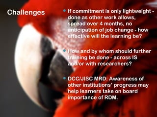 Challenges  If commitment is only lightweight -
done as other work allows,
spread over 4 months, no
anticipation of job change - how
effective will the learning be?
 How and by whom should further
training be done - across IS
and/or with researchers?
 DCC/JISC MRD: Awareness of
other institutions’ progress may
help learners take on board
importance of RDM.
 