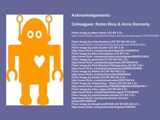 Acknowledgements
Colleagues: Robin Rice & Anne Donnelly
Flickr image by Marc Home (CC BY 2.0) -
http://www.flickr.com/photos/marc-horne-photography/7997553099/
Flickr image by nickwheeleroz (CC BY-NC-SA 2.0) -
http://www.flickr.com/photos/nickwheeleroz/3658481865//
Flickr image by josef.stuefer (CC BY 2.0) -
http://www.flickr.com/photos/josefstuefer/16495914/
Flickr image by Steve Snodgrass (CC BY 2.0) -
http://www.flickr.com/photos/stevensnodgrass/6865551805/
Flickr image by gavinzac(CC BY-NC-SA 2.0) -
http://www.flickr.com/photos/gavinzac/3872842318/
Flickr image by Pink Sherbert Photography (CC BY 2.0) –
http://www.flickr.com/photos/pinksherbet/3962350955/
Flickr image by Rakka (CC BY-NC-ND 2.0) -
http://www.flickr.com/photos/rakka/28994058/
Flickr image by Koalie (CC BY-NC-SA 2.0) -
http://www.flickr.com/photos/koalie/2262755414/
Flickr image by Copperdog ~ Diane (CC BY-SA 2.0) -
http://www.flickr.com/photos/79609634@N00/3439307901/
Flickr image by miss_rogue (CC BY-SA 2.0) -
http://www.flickr.com/photos/missrogue/115448854/
Flikcr image by publicdomain photos (CC BY 2.0) -
http://www.flickr.com/photos/public-domain-
photo/4251396814/
Flickr image by DougfromSPACE (CC BY-NC-SA 2.0) -
http://www.flickr.com/photos/sterlingely/4128225/
 