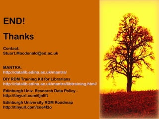 END!
Thanks
Contact:
Stuart.Macdonald@ed.ac.uk
MANTRA:
http://datalib.edina.ac.uk/mantra/
DIY RDM Training Kit for Librarians
http://datalib.edina.ac.uk/mantra/libtraining.html/
Edinburgh Univ. Research Data Policy -
http://tinyurl.com/6jnllft
Edinburgh University RDM Roadmap
http://tinyurl.com/coe4f2o
 