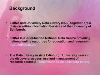 Background
• EDINA and University Data Library (EDL) together are a
division within Information Services of the University of
Edinburgh.
• EDINA is a JISC-funded National Data Centre providing
national online resources for education and research -
http://edina.ac.uk/
• The Data Library assists Edinburgh University users in
the discovery, access, use and management of
research datasets - http://www.ed.ac.uk/is/data-library
 
