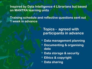 Topics - agreed with
participants in advance
.
Data management planning
Documenting & organising
data
Data storage & security
Ethics & copyright
Data sharing
Inspired by Data Intelligence 4 Librarians but based
on MANTRA learning units
Training schedule and reflective questions sent out
1 week in advance
 