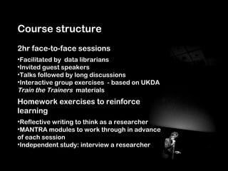 Course structure
2hr face-to-face sessions
•Facilitated by data librarians
•Invited guest speakers
•Talks followed by long discussions
•Interactive group exercises - based on UKDA
Train the Trainers materials
Homework exercises to reinforce
learning
•Reflective writing to think as a researcher
•MANTRA modules to work through in advance
of each session
•Independent study: interview a researcher
 