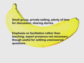 Small group, private setting, plenty of time
for discussion, sharing stories.
Emphasis on facilitation rather than
teaching; expert presence not necessary,
though useful for settling unanswered
questions.
 