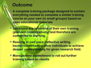 Outcome
 A complete training package designed to contain
everything needed to complete a similar training
course on your own (in small groups) based on
open educational materials.
 Librarians are in control of their own training
(planned collaboratively) and therefore are
committed to learning.
 Reading at own pace, reflective writing,
background reading allow individuals to achieve
deeper understanding for given research field.
 Management commitment to roll out further
training based on results
 