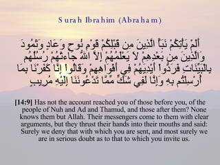 Surah Ibrahim (Abraham) أَلَمْ يَأْتِكُمْ نَبَأُ الَّذِينَ مِن قَبْلِكُمْ قَوْمِ نُوحٍ وَعَادٍ وَثَمُودَ وَالَّذِينَ مِن بَعْدِهِمْ لاَ يَعْلَمُهُمْ إِلاَّ اللّهُ جَاءتْهُمْ رُسُلُهُم بِالْبَيِّنَاتِ فَرَدُّواْ أَيْدِيَهُمْ فِي أَفْوَاهِهِمْ وَقَالُواْ إِنَّا كَفَرْنَا بِمَا أُرْسِلْتُم بِهِ وَإِنَّا لَفِي شَكٍّ مِّمَّا تَدْعُونَنَا إِلَيْهِ مُرِيبٍ  [14:9]  Has not the account reached you of those before you, of the people of Nuh and Ad and Thamud, and those after them? None knows them but Allah. Their messengers come to them with clear arguments, but they thrust their hands into their mouths and said: Surely we deny that with which you are sent, and most surely we are in serious doubt as to that to which you invite us. 