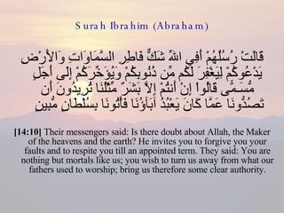 Surah Ibrahim (Abraham) قَالَتْ رُسُلُهُمْ أَفِي اللّهِ شَكٌّ فَاطِرِ السَّمَاوَاتِ وَالأَرْضِ يَدْعُوكُمْ لِيَغْفِرَ لَكُم مِّن ذُنُوبِكُمْ وَيُؤَخِّرَكُمْ إِلَى أَجَلٍ مُّسَـمًّى قَالُواْ إِنْ أَنتُمْ إِلاَّ بَشَرٌ مِّثْلُنَا تُرِيدُونَ أَن تَصُدُّونَا عَمَّا كَانَ يَعْبُدُ آبَآؤُنَا فَأْتُونَا بِسُلْطَانٍ مُّبِينٍ  [14:10]  Their messengers said: Is there doubt about Allah, the Maker of the heavens and the earth? He invites you to forgive you your faults and to respite you till an appointed term. They said: You are nothing but mortals like us; you wish to turn us away from what our fathers used to worship; bring us therefore some clear authority. 