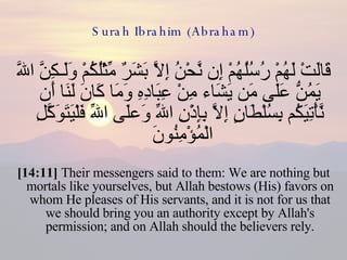 Surah Ibrahim (Abraham) قَالَتْ لَهُمْ رُسُلُهُمْ إِن نَّحْنُ إِلاَّ بَشَرٌ مِّثْلُكُمْ وَلَـكِنَّ اللّهَ يَمُنُّ عَلَى مَن يَشَاء مِنْ عِبَادِهِ وَمَا كَانَ لَنَا أَن نَّأْتِيَكُم بِسُلْطَانٍ إِلاَّ بِإِذْنِ اللّهِ وَعلَى اللّهِ فَلْيَتَوَكَّلِ الْمُؤْمِنُونَ  [14:11]  Their messengers said to them: We are nothing but mortals like yourselves, but Allah bestows (His) favors on whom He pleases of His servants, and it is not for us that we should bring you an authority except by Allah's permission; and on Allah should the believers rely. 