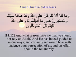 Surah Ibrahim (Abraham) وَمَا لَنَا أَلاَّ نَتَوَكَّلَ عَلَى اللّهِ وَقَدْ هَدَانَا سُبُلَنَا وَلَنَصْبِرَنَّ عَلَى مَا آذَيْتُمُونَا وَعَلَى اللّهِ فَلْيَتَوَكَّلِ الْمُتَوَكِّلُونَ  [14:12]  And what reason have we that we should not rely on Allah? And He has indeed guided us in our ways; and certainly we would bear with patience your persecution of us; and on Allah should the reliant rely. 
