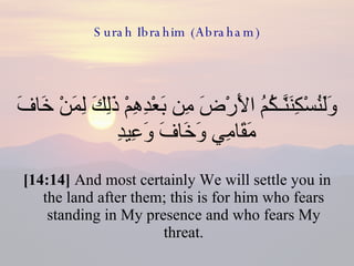 Surah Ibrahim (Abraham) وَلَنُسْكِنَنَّـكُمُ الأَرْضَ مِن بَعْدِهِمْ ذَلِكَ لِمَنْ خَافَ مَقَامِي وَخَافَ وَعِيدِ  [14:14]  And most certainly We will settle you in the land after them; this is for him who fears standing in My presence and who fears My threat. 