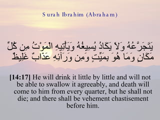 Surah Ibrahim (Abraham) يَتَجَرَّعُهُ وَلاَ يَكَادُ يُسِيغُهُ وَيَأْتِيهِ الْمَوْتُ مِن كُلِّ مَكَانٍ وَمَا هُوَ بِمَيِّتٍ وَمِن وَرَآئِهِ عَذَابٌ غَلِيظٌ  [14:17]  He will drink it little by little and will not be able to swallow it agreeably, and death will come to him from every quarter, but he shall not die; and there shall be vehement chastisement before him. 