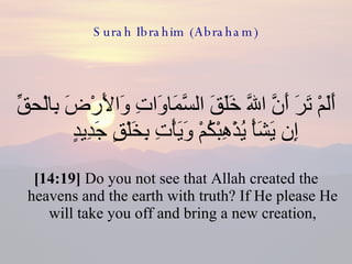 Surah Ibrahim (Abraham) أَلَمْ تَرَ أَنَّ اللّهَ خَلَقَ السَّمَاوَاتِ وَالأَرْضَ بِالْحقِّ إِن يَشَأْ يُذْهِبْكُمْ وَيَأْتِ بِخَلْقٍ جَدِيدٍ  [14:19]  Do you not see that Allah created the heavens and the earth with truth? If He please He will take you off and bring a new creation, 