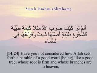 Surah Ibrahim (Abraham) أَلَمْ تَرَ كَيْفَ ضَرَبَ اللّهُ مَثَلاً كَلِمَةً طَيِّبَةً كَشَجَرةٍ طَيِّبَةٍ أَصْلُهَا ثَابِتٌ وَفَرْعُهَا فِي السَّمَاء  [14:24]  Have you not considered how Allah sets forth a parable of a good word (being) like a good tree, whose root is firm and whose branches are in heaven, 