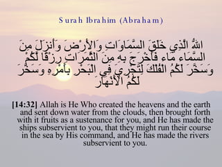 Surah Ibrahim (Abraham) اللّهُ الَّذِي خَلَقَ السَّمَاوَاتِ وَالأَرْضَ وَأَنزَلَ مِنَ السَّمَاء مَاء فَأَخْرَجَ بِهِ مِنَ الثَّمَرَاتِ رِزْقًا لَّكُمْ وَسَخَّرَ لَكُمُ الْفُلْكَ لِتَجْرِيَ فِي الْبَحْرِ بِأَمْرِهِ وَسَخَّرَ لَكُمُ الأَنْهَارَ  [14:32]  Allah is He Who created the heavens and the earth and sent down water from the clouds, then brought forth with it fruits as a sustenance for you, and He has made the ships subservient to you, that they might run their course in the sea by His command, and He has made the rivers subservient to you. 