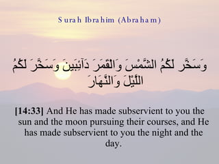Surah Ibrahim (Abraham) وَسَخَّر لَكُمُ الشَّمْسَ وَالْقَمَرَ دَآئِبَينَ وَسَخَّرَ لَكُمُ اللَّيْلَ وَالنَّهَارَ  [14:33]  And He has made subservient to you the sun and the moon pursuing their courses, and He has made subservient to you the night and the day. 