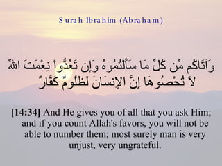 Surah Ibrahim (Abraham) وَآتَاكُم مِّن كُلِّ مَا سَأَلْتُمُوهُ وَإِن تَعُدُّواْ نِعْمَتَ اللّهِ لاَ تُحْصُوهَا إِنَّ الإِنسَانَ لَظَلُومٌ كَفَّارٌ  [14:34]  And He gives you of all that you ask Him; and if you count Allah's favors, you will not be able to number them; most surely man is very unjust, very ungrateful. 