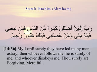 Surah Ibrahim (Abraham) رَبِّ إِنَّهُنَّ أَضْلَلْنَ كَثِيراً مِّنَ النَّاسِ فَمَن تَبِعَنِي فَإِنَّهُ مِنِّي وَمَنْ عَصَانِي فَإِنَّكَ غَفُورٌ رَّحِيمٌ  [14:36]  My Lord! surely they have led many men astray; then whoever follows me, he is surely of me, and whoever disobeys me, Thou surely art Forgiving, Merciful: 